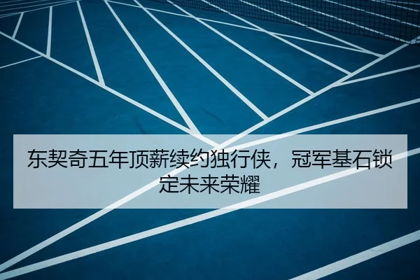 东契奇五年顶薪续约独行侠，冠军基石锁定未来荣耀